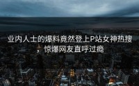 业内人士的爆料竟然登上P站女神热搜，惊爆网友直呼过瘾
