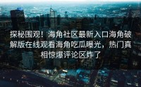 探秘围观！海角社区最新入口海角破解版在线观看海角吃瓜曝光，热门真相惊爆评论区炸了