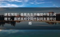 速看围观！香蕉先生不睡觉今晚丑闻曝光，震撼真相全网炸裂网友直呼过瘾