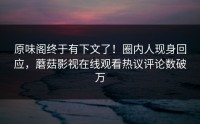 原味阁终于有下文了！圈内人现身回应，蘑菇影视在线观看热议评论数破万