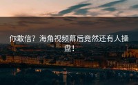 你敢信？海角视频幕后竟然还有人操盘！