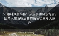 51爆料深度揭秘：热点事件风波背后，圈内人在酒吧后巷的角色极其令人意外