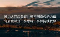 圈内人回应争议！微密圈疯传的内幕背后竟然是出乎意料，事件持续发酵