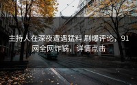 主持人在深夜遭遇猛料 刷爆评论，91网全网炸锅，详情点击