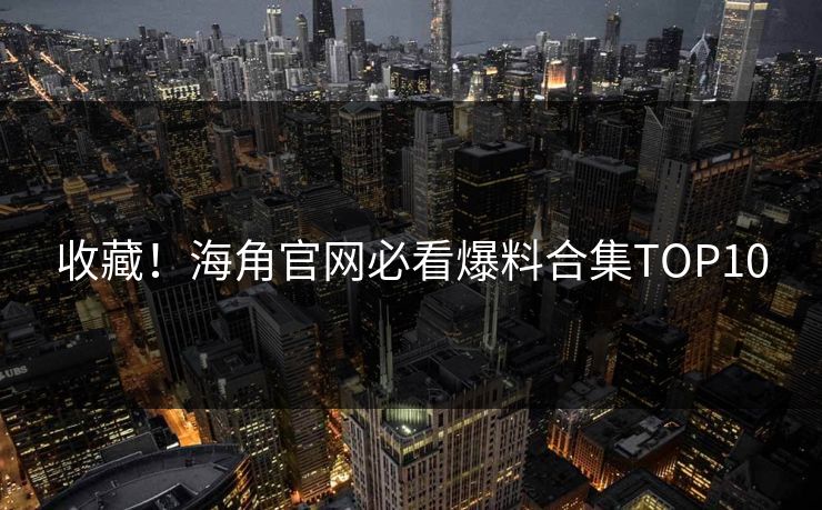 收藏！海角官网必看爆料合集TOP10