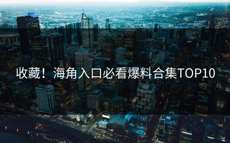 收藏！海角入口必看爆料合集TOP10