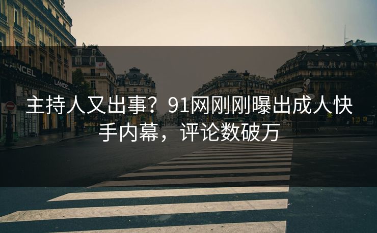 主持人又出事？91网刚刚曝出成人快手内幕，评论数破万