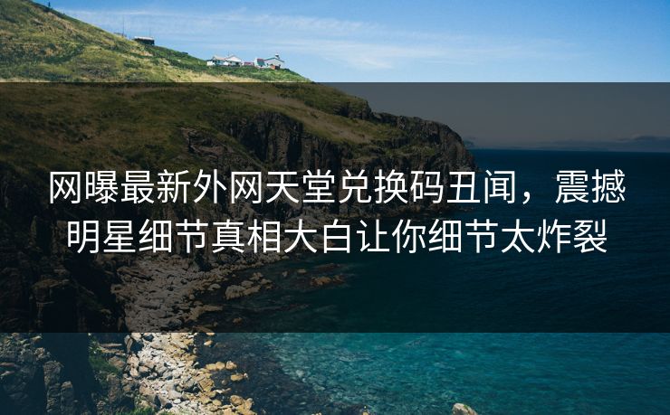 网曝最新外网天堂兑换码丑闻，震撼明星细节真相大白让你细节太炸裂