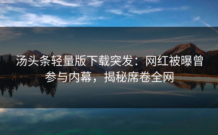汤头条轻量版下载突发：网红被曝曾参与内幕，揭秘席卷全网