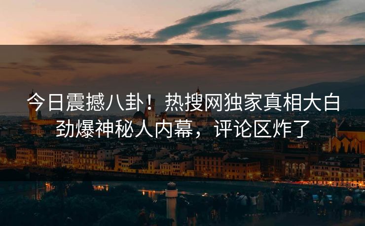 今日震撼八卦！热搜网独家真相大白劲爆神秘人内幕，评论区炸了