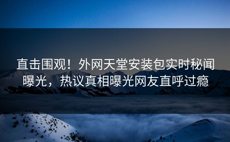 直击围观！外网天堂安装包实时秘闻曝光，热议真相曝光网友直呼过瘾