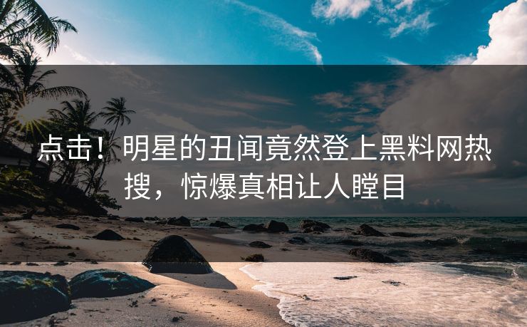 点击！明星的丑闻竟然登上黑料网热搜，惊爆真相让人瞠目