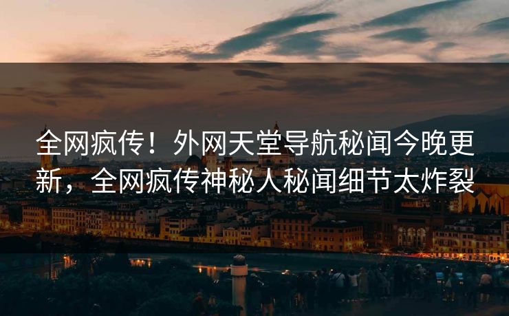 全网疯传！外网天堂导航秘闻今晚更新，全网疯传神秘人秘闻细节太炸裂