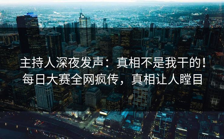 主持人深夜发声：真相不是我干的！每日大赛全网疯传，真相让人瞠目