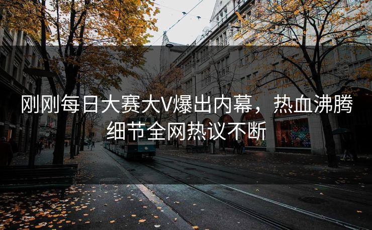刚刚每日大赛大V爆出内幕，热血沸腾细节全网热议不断