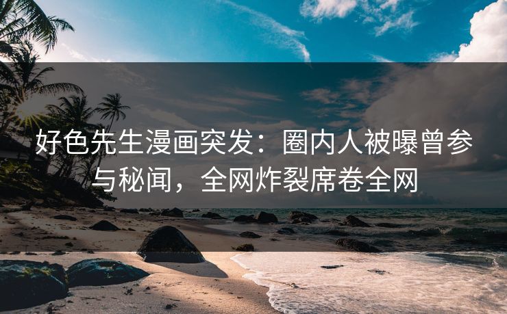 好色先生漫画突发：圈内人被曝曾参与秘闻，全网炸裂席卷全网