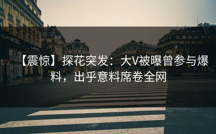 【震惊】探花突发：大V被曝曾参与爆料，出乎意料席卷全网