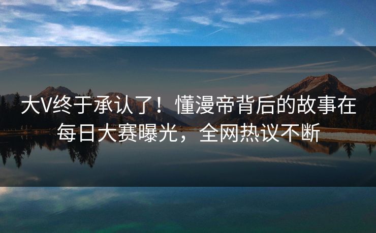 大V终于承认了！懂漫帝背后的故事在每日大赛曝光，全网热议不断
