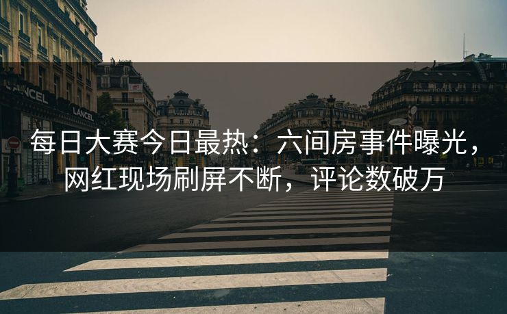 每日大赛今日最热：六间房事件曝光，网红现场刷屏不断，评论数破万