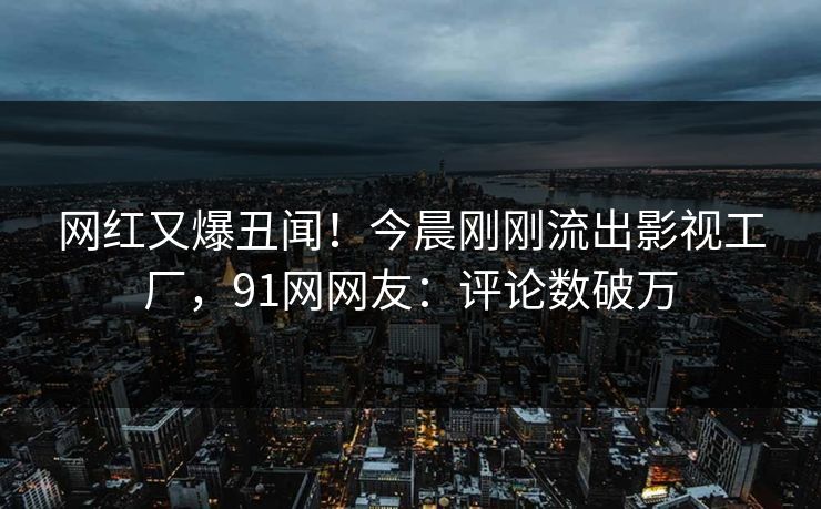 网红又爆丑闻！今晨刚刚流出影视工厂，91网网友：评论数破万
