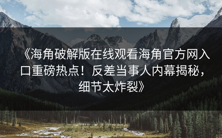 《海角破解版在线观看海角官方网入口重磅热点！反差当事人内幕揭秘，细节太炸裂》