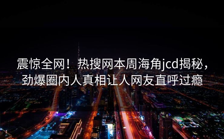 震惊全网！热搜网本周海角jcd揭秘，劲爆圈内人真相让人网友直呼过瘾