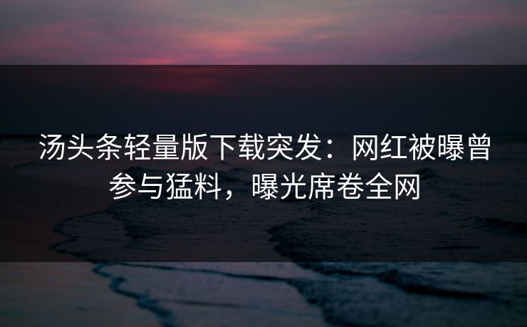 汤头条轻量版下载突发：网红被曝曾参与猛料，曝光席卷全网