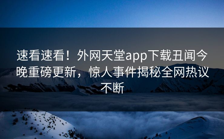 速看速看！外网天堂app下载丑闻今晚重磅更新，惊人事件揭秘全网热议不断
