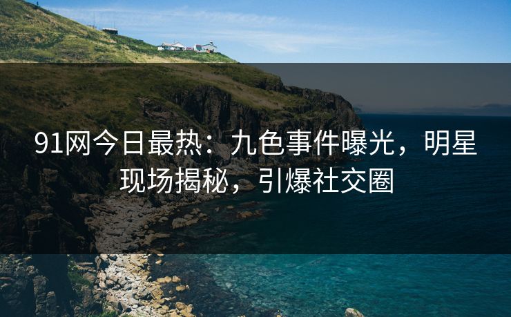 91网今日最热：九色事件曝光，明星现场揭秘，引爆社交圈
