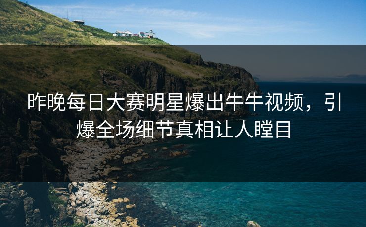昨晚每日大赛明星爆出牛牛视频，引爆全场细节真相让人瞠目