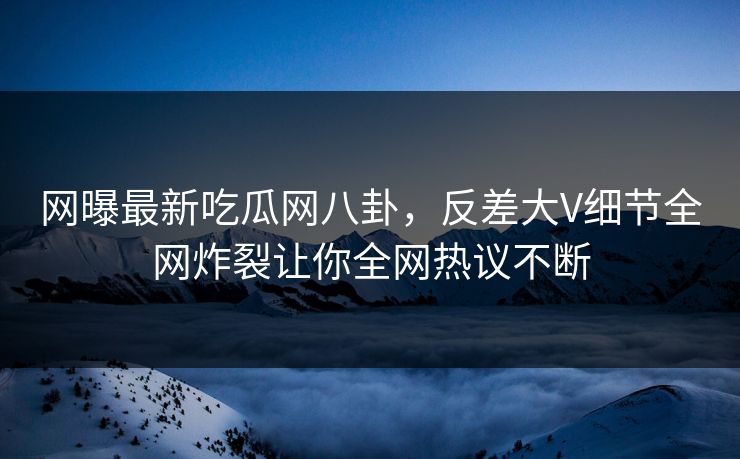 网曝最新吃瓜网八卦，反差大V细节全网炸裂让你全网热议不断