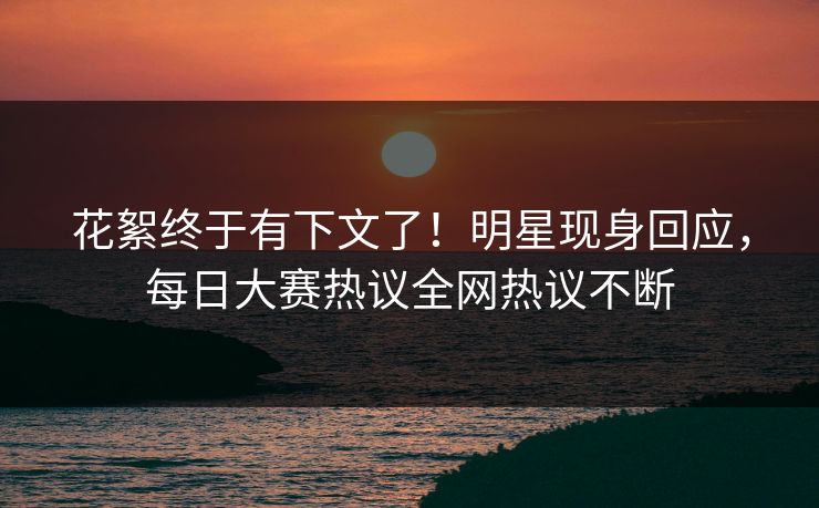 花絮终于有下文了！明星现身回应，每日大赛热议全网热议不断