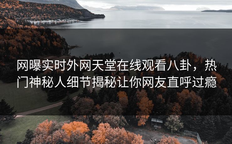 网曝实时外网天堂在线观看八卦，热门神秘人细节揭秘让你网友直呼过瘾