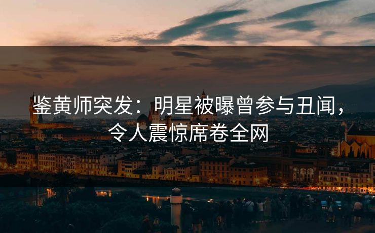 鉴黄师突发：明星被曝曾参与丑闻，令人震惊席卷全网