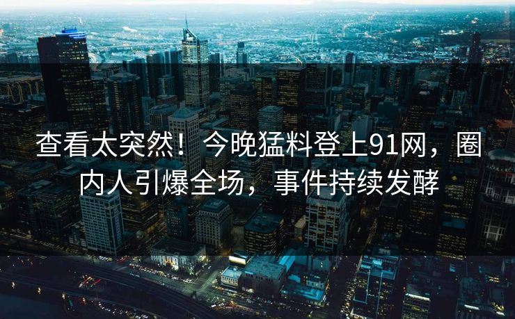 查看太突然！今晚猛料登上91网，圈内人引爆全场，事件持续发酵