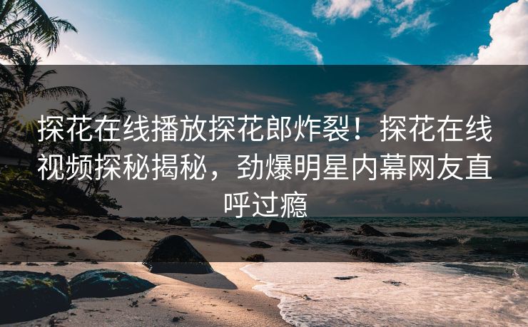探花在线播放探花郎炸裂！探花在线视频探秘揭秘，劲爆明星内幕网友直呼过瘾