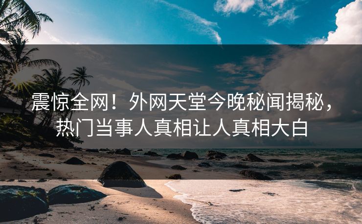 震惊全网！外网天堂今晚秘闻揭秘，热门当事人真相让人真相大白