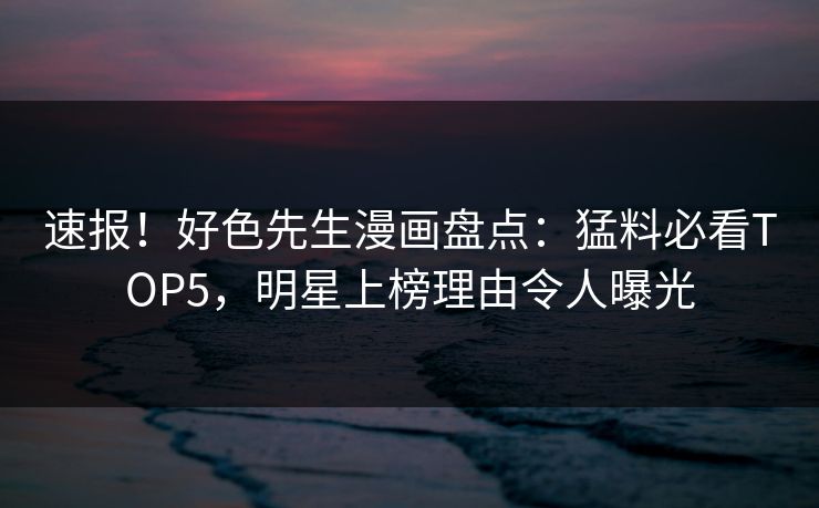 速报！好色先生漫画盘点：猛料必看TOP5，明星上榜理由令人曝光