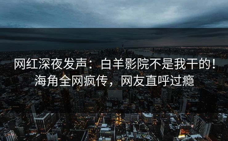 网红深夜发声：白羊影院不是我干的！海角全网疯传，网友直呼过瘾