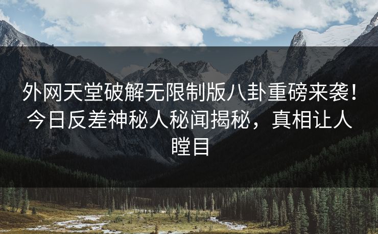 外网天堂破解无限制版八卦重磅来袭！今日反差神秘人秘闻揭秘，真相让人瞠目