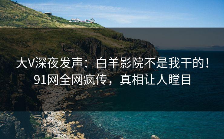 大V深夜发声：白羊影院不是我干的！91网全网疯传，真相让人瞠目