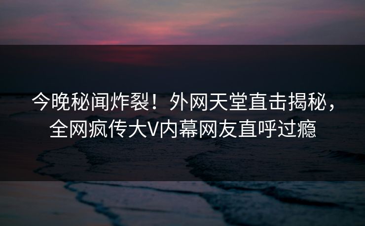 今晚秘闻炸裂！外网天堂直击揭秘，全网疯传大V内幕网友直呼过瘾