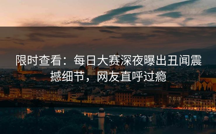 限时查看：每日大赛深夜曝出丑闻震撼细节，网友直呼过瘾