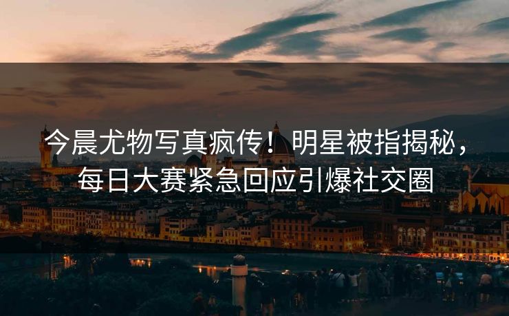 今晨尤物写真疯传！明星被指揭秘，每日大赛紧急回应引爆社交圈