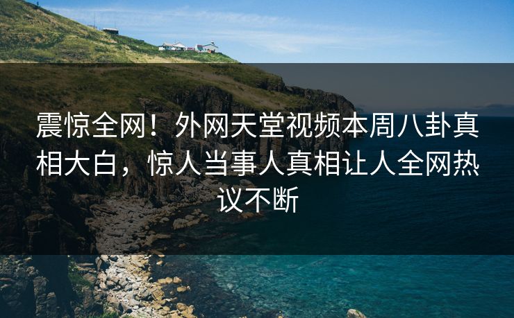 震惊全网！外网天堂视频本周八卦真相大白，惊人当事人真相让人全网热议不断