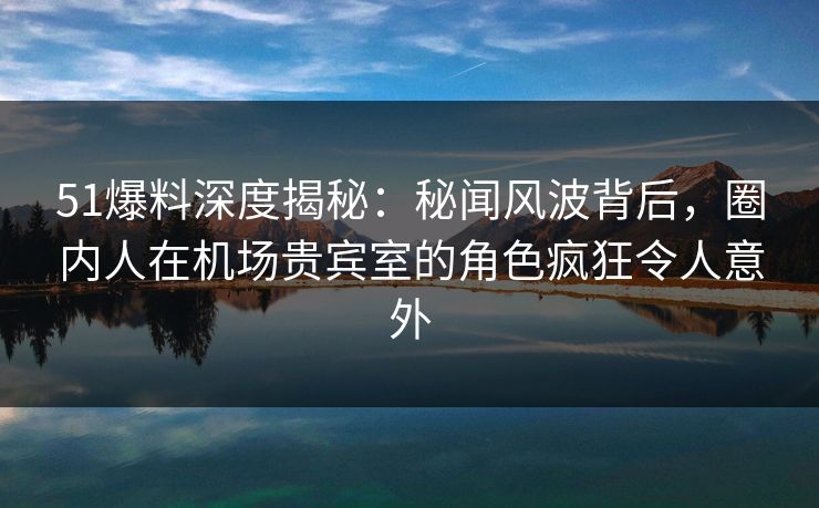 51爆料深度揭秘：秘闻风波背后，圈内人在机场贵宾室的角色疯狂令人意外