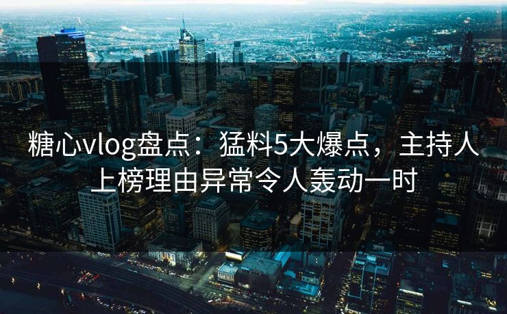糖心vlog盘点：猛料5大爆点，主持人上榜理由异常令人轰动一时