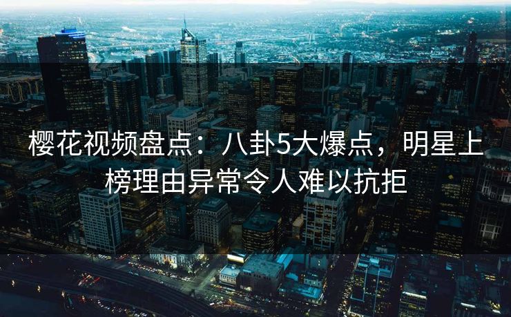 樱花视频盘点：八卦5大爆点，明星上榜理由异常令人难以抗拒