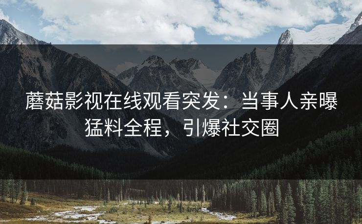蘑菇影视在线观看突发：当事人亲曝猛料全程，引爆社交圈