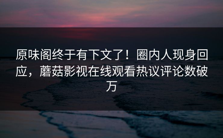 原味阁终于有下文了！圈内人现身回应，蘑菇影视在线观看热议评论数破万